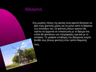 6)Διαμονή


   Στις μεγάλες πόλεις της Δανίας είναι αρκετά δύσκολο να
    βρει ένας φοιτητής μέρος για να μείνει κατά τη διάρκεια
    των σπουδών του. Οι φοιτητές άλλων κρατών θα
    πρέπει να έρχονται σε επικοινωνία με το ίδρυμα στο
    οποίο θα φοιτήσουν για πληροφορίες σχετικά με τη
    στέγαση. Το γραφείο υποδοχής του ιδρύματος συχνά
    βοηθά τους ξένους φοιτητές στον τρόπο διαμονής
    τους.
 