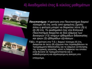 4) Ακαδημαϊκό έτος & κύκλος μαθημάτων



   Πανεπιστήμια: Η φοίτηση στα Πανεπιστήμια διαρκεί 
     τέσσερα (4) έτη, εκτός από ορισμένες Σχολές 
     όπου η φοίτηση μπορεί να διαρκέσει πέντε (5) ή 
     έξι (6) έτη. Το ακαδημαϊκό έτος στα Ελληνικά 
     Πανεπιστήμια διαιρείται σε δύο εξάμηνα των 
     δεκατριών (13) πλήρων εβδομάδων διδασκαλίας 
     και τριών (3) εβδομάδων εξετάσεων .
   Τ.Ε.Ι.: Η φοίτηση στα Τ.Ε.Ι. διαρκεί τέσσερα (4) έτη.
      Διαιρείται σε οκτώ (8) εξάμηνα που περιλαμβάνουν τα
      προγράμματα διδασκαλίας και το εξάμηνο εκπόνησης
      της πτυχιακής εργασίας, κατά τη διάρκεια του οποίου
      είναι δυνατό να πραγματοποιείται και η
      καθοδηγούμενη και αξιολογούμενη άσκηση στο
      επάγγελμα.
 