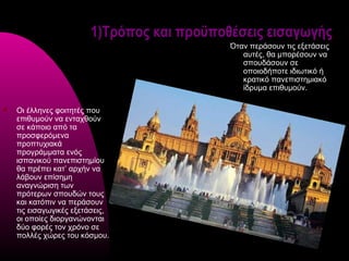 1)Τρόπος και προϋποθέσεις εισαγωγής
                                            Όταν περάσουν τις εξετάσεις
                                               αυτές, θα μπορέσουν να
                                               σπουδάσουν σε
                                               οποιοδήποτε ιδιωτικό ή
                                               κρατικό πανεπιστημιακό
                                               ίδρυμα επιθυμούν.

   Οι έλληνες φοιτητές που
    επιθυμούν να ενταχθούν
    σε κάποιο από τα
    προσφερόμενα
    προπτυχιακά
    προγράμματα ενός
    ισπανικού πανεπιστημίου
    θα πρέπει κατ’ αρχήν να
    λάβουν επίσημη
    αναγνώριση των
    πρότερων σπουδών τους
    και κατόπιν να περάσουν
    τις εισαγωγικές εξετάσεις,
    οι οποίες διοργανώνονται
    δύο φορές τον χρόνο σε
    πολλές χώρες του κόσμου.
 