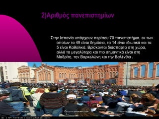 2)Αριθμός πανεπιστημίων


  Στην Ισπανία υπάρχουν περίπου 70 πανεπιστήμια, εκ των
     οποίων τα 49 είναι δημόσια, τα 14 είναι ιδιωτικά και τα
     5 είναι Καθολικά. Βρίσκονται διάσπαρτα στη χώρα,
     αλλά τα μεγαλύτερα και πιο σημαντικά είναι στη
     Μαδρίτη, την Βαρκελώνη και την Βαλένθια .
 