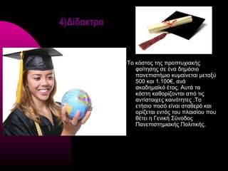 4)Δίδακτρα


             Το κόστος της προπτυχιακής
                φοίτησης σε ένα δημόσιο
                πανεπιστήμιο κυμαίνεται μεταξύ
                500 και 1.100€, ανά
                ακαδημαϊκό έτος. Αυτά τα
                κόστη καθορίζονται από τις
                αντίστοιχες κοινότητες .Το
                ετήσιο ποσό είναι σταθερό και
                ορίζεται εντός του πλαισίου που
                θέτει η Γενική Σύνοδος
                Πανεπιστημιακής Πολιτικής.
 