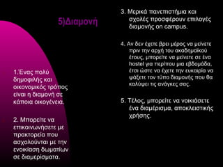 3. Μερικά πανεπιστήμια και
                   5)Διαμονή      σχολές προσφέρουν επιλογές
                                  διαμονής on campus.

                               4. Αν δεν έχετε βρει μέρος να μείνετε
                                   πριν την αρχή του ακαδημαϊκού
                                   έτους, μπορείτε να μείνετε σε ένα
                                   hostel για περίπου μια εβδομάδα,
1.   1.Ένας πολύ                   έτσι ώστε να έχετε την ευκαιρία να
     δημοφιλής και                 ψάξετε τον τύπο διαμονής που θα
                                   καλύψει τις ανάγκες σας.
     οικονομικός τρόπος
     είναι η διαμονή σε
     κάποια οικογένεια.        5. Τέλος, μπορείτε να νοικιάσετε
                                  ένα διαμέρισμα, αποκλειστικής
                                  χρήσης.
2.   2. Μπορείτε να
     επικοινωνήσετε με
     πρακτορεία που
     ασχολούνται με την
     ενοικίαση δωματίων
     σε διαμερίσματα.
 