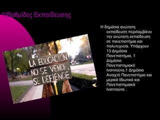 1)Βαθμίδες Εκπαίδευσης
                         Η δημόσια ανώτατη
                            εκπαίδευση περιλαμβάνει
                            την ανώτατη εκπαίδευση
                            σε πανεπιστήμια και
                            πολυτεχνεία. Υπάρχουν
                            13 Δημόσια
                            Πανεπιστήμια, 1
                            Δημόσιο
                            Πανεπιστημιακό
                            Ινστιτούτο,1 Δημόσιο
                            Ανοιχτό Πανεπιστήμιο και
                            μερικά Ιδιωτικά και
                            Πανεπιστημιακά
                            Ινστιτούτα .
 