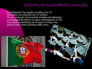 2)Τρόπος και προϋποθέσεις εισαγωγής
Το ακαδημαϊκό έτος αρχίζει συνήθως στις 15
 Οκτωβρίου και τελειώνει στις 31 Ιουλίου.
 Για την εισαγωγή στα ανώτατα εκπαιδευτικά ιδρύματα
 οι υποψήφιοι θα πρέπει να έχουν ολοκληρώσει το 12o
 έτος σχολικής φοίτησης και να έχουν επιτύχει στις
 γενικές εισαγωγικές εξετάσεις κάθε έτους.
 