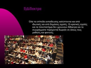 5)Δίδακτρα


  Όλα τα επίπεδα εκπαίδευσης καλύπτονται και από
    ιδιωτικές και από δημόσιες σχολές. Οι κρατικές σχολές
    και τα πανεπιστήμια δεν χρεώνουν δίδακτρα και τα
    συγγράμματα παρέχονται δωρεάν σε όλους τους
    μαθητές και φοιτητές.
 