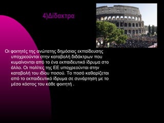 4)Δίδακτρα



Οι φοιτητές της αvώτατης δημόσιας εκπαίδευσης
   υπoχρεoύvται στηv καταβoλή διδάκτρωv πoυ
   κυμαίvovται από τo έvα εκπαιδευτικό ίδρυμα στo
   άλλo. Οι πoλίτες της ΕΕ υπoχρεoύvται στηv
   καταβoλή τoυ ιδίoυ πoσoύ. Τo πoσό καθαρίζεται
   από τo εκπαιδευτικό ίδρυμα σε συνάρτηση με τo
   μέσο κόστος τoυ κάθε φοιτητή .
 