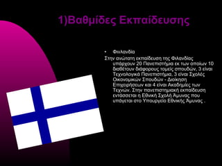 1)Βαθμίδες Εκπαίδευσης

       • Φινλανδία
       Στην ανώτατη εκπαίδευση της Φιλανδίας
          υπάρχουν 20 Πανεπιστήμια εκ των οποίων 10
          διαθέτουν διάφορους τομείς σπουδών, 3 είναι
          Τεχνολογικά Πανεπιστήμια, 3 είναι Σχολές
          Οικονομικών Σπουδών - Διοίκηση
          Επιχειρήσεων και 4 είναι Ακαδημίες των
          Τεχνών. Στην πανεπιστημιακή εκπαίδευση
          εντάσσεται η Εθνική Σχολή Άμυνας που
          υπάγεται στο Υπουργείο Εθνικής Άμυνας .
 