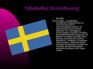 1)Βαθμίδες Εκπαίδευσης

           •  Σουηδία
           Στη Σουηδία, η τριτοβάθμια
              εκπαίδευση παρέχεται από τα
              πανεπιστήμια και τα
              πανεπιστημιακά κολέγια. Τα
              πανεπιστήμια είναι τα μόνα
              ιδρύματα που προσφέρουν
              μεταπτυχιακές σπουδές επιπέδου
              Licentiale Doctorate και έρευνα. Οι
              βασικές πτυχιακές σπουδές είναι
              ισότιμες και στους δύο τύπους
              ιδρυμάτων. Υπάρχουν 33 κρατικά
              πανεπιστήμια - πανεπιστημιακά
              κολλέγια σε ολόκληρη τη χώρα και
              επιπλέον 26 πανεπιστημιακά
              κολλέγια επιστημών στον τομέα
              υγείας
 