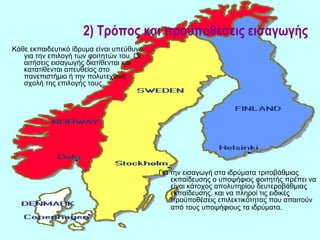 2) Τρόπος και προϋποθέσεις εισαγωγής
Κάθε εκπαιδευτικό ίδρυμα είναι υπεύθυνο
   για την επιλογή των φοιτητών του. Οι
   αιτήσεις εισαγωγής διατίθενται και
   κατατίθενται απευθείας στο
   πανεπιστήμιο ή την πολυτεχνική
   σχολή της επιλογής τους.




                                          Για την εισαγωγή στα ιδρύματα τριτοβάθμιας
                                              εκπαίδευσης ο υποψήφιος φοιτητής πρέπει να
                                              είναι κάτοχος απολυτηρίου δευτεροβάθμιας
                                              εκπαίδευσης, και να πληροί τις ειδικές
                                              προϋποθέσεις επιλεκτικότητας που απαιτούν
                                              από τους υποψήφιους τα ιδρύματα.
 