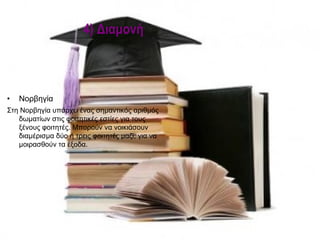 4) Διαμονή



•   Νορβηγία
Στη Νορβηγία υπάρχει ένας σημαντικός αριθμός
   δωματίων στις φοιτητικές εστίες για τους
   ξένους φοιτητές. Μπορούν να νοικιάσουν
   διαμέρισμα δύο ή τρεις φοιτητές μαζί, για να
   μοιρασθούν τα έξοδα.
 