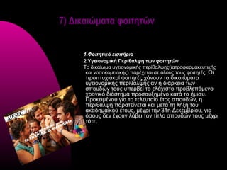 7) Δικαιώματα φοιτητών


     1.Φοιτητικό εισιτήριο
     2.Υγειονομική Περίθαλψη των φοιτητών
     Το δικαίωμα υγειονομικής περίθαλψης(ιατροφαρμακευτικής
      και νοσοκομειακής) παρέχεται σε όλους τους φοιτητές. Οι
      προπτυχιακοί φοιτητές χάνουν τα δικαιώματα
      υγειονομικής περίθαλψης αν η διάρκεια των
      σπουδών τους υπερβεί το ελάχιστο προβλεπόμενο
      χρονικό διάστημα προσαυξημένο κατά το ήμισυ.
      Προκειμένου για το τελευταίο έτος σπουδών, η
      περίθαλψη παρατείνεται και μετά τη λήξη του
      ακαδημαϊκού έτους, μέχρι την 31η Δεκεμβρίου, για
      όσους δεν έχουν λάβει τον τίτλο σπουδών τους μέχρι
      τότε.
 