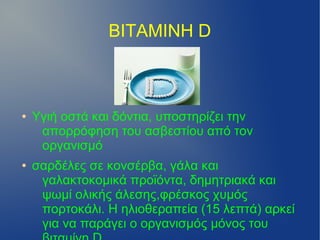 ΒΙΤΑΜΙΝΗ D



●   Υγιή οστά και δόντια, υποστηρίζει την
     απορρόφηση του ασβεστίου από τον
     οργανισμό
●   σαρδέλες σε κονσέρβα, γάλα και
     γαλακτοκομικά προϊόντα, δημητριακά και
     ψωμί ολικής άλεσης,φρέσκος χυμός
     πορτοκάλι. Η ηλιοθεραπεία (15 λεπτά) αρκεί
     για να παράγει ο οργανισμός μόνος του
 
