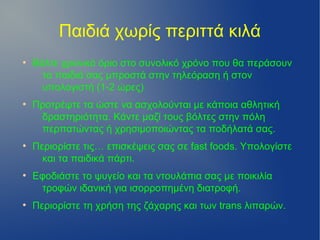 Παιδιά χωρίς περιττά κιλά
●
    Βάλτε χρονικό όριο στο συνολικό χρόνο που θα περάσουν
      τα παιδιά σας μπροστά στην τηλεόραση ή στον
      υπολογιστή (1-2 ώρες)
●
    Προτρέψτε τα ώστε να ασχολούνται με κάποια αθλητική
     δραστηριότητα. Κάντε μαζί τους βόλτες στην πόλη
     περπατώντας ή χρησιμοποιώντας τα ποδήλατά σας.
●
    Περιορίστε τις… επισκέψεις σας σε fast foods. Υπολογίστε
      και τα παιδικά πάρτι.
●
    Εφοδιάστε το ψυγείο και τα ντουλάπια σας με ποικιλία
     τροφών ιδανική για ισορροπημένη διατροφή.
●
    Περιορίστε τη χρήση της ζάχαρης και των trans λιπαρών.
 