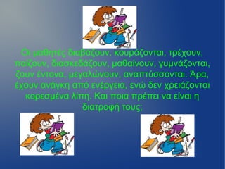 Οι μαθητές διαβάζουν, κουράζονται, τρέχουν,
παίζουν, διασκεδάζουν, μαθαίνουν, γυμνάζονται,
ζουν έντονα, μεγαλώνουν, αναπτύσσονται. Άρα,
έχουν ανάγκη από ενέργεια, ενώ δεν χρειάζονται
   κορεσμένα λίπη. Και ποια πρέπει να είναι η
                διατροφή τους;
 