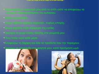 Κανόνες σωστής διατροφής :


Προετοιμάζω το κολατσιό μου από το σπίτι ώστε να αποφεύγω τα
●


 «έτοιμα» παρασκευάσματα του κυλικείου.
Τρώω συχνά ψάρι .
●



Τρώω άφθονα φρέσκα λαχανικά , κυρίως εποχής.
●



Τρώω φρούτα, είναι σύμμαχοι της υγείας.
●



Προτιμώ το ψωμί ολικής άλεσης στα γεύματά μου.
●



Πίνω πολύ νερό κάθε μέρα.
●



Αποφεύγω τη ζάχαρη και όλα τα προϊόντα που την περιέχουν.
●



Προτιμώ το ελαιόλαδο στα φαγητά μου, κατά προτίμηση ωμό.
●
 