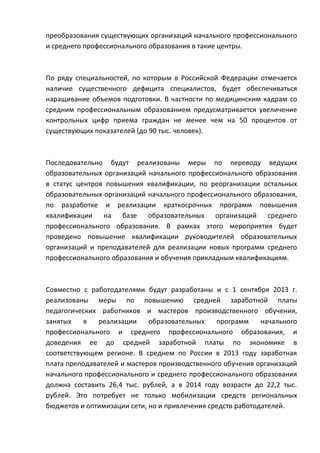 преобразования существующих организаций начального профессионального
и среднего профессионального образования в такие центры.



По ряду специальностей, по которым в Российской Федерации отмечается
наличие существенного дефицита специалистов, будет обеспечиваться
наращивание объемов подготовки. В частности по медицинским кадрам со
средним профессиональным образованием предусматривается увеличение
контрольных цифр приема граждан не менее чем на 50 процентов от
существующих показателей (до 90 тыс. человек).



Последовательно будут реализованы меры по переводу ведущих
образовательных организаций начального профессионального образования
в статус центров повышения квалификации, по реорганизации остальных
образовательных организаций начального профессионального образования,
по разработке и реализации краткосрочных программ повышения
квалификации на базе образовательных организаций среднего
профессионального образования. В рамках этого мероприятия будет
проведено повышение квалификации руководителей образовательных
организаций и преподавателей для реализации новых программ среднего
профессионального образования и обучения прикладным квалификациям.



Совместно с работодателями будут разработаны и с 1 сентября 2013 г.
реализованы меры по повышению средней заработной платы
педагогических работников и мастеров производственного обучения,
занятых    в   реализации    образовательных    программ     начального
профессионального и среднего профессионального образования, и
доведения ее до средней заработной платы по экономике в
соответствующем регионе. В среднем по России в 2013 году заработная
плата преподавателей и мастеров производственного обучения организаций
начального профессионального и среднего профессионального образования
должна составить 26,4 тыс. рублей, а в 2014 году возрасти до 22,2 тыс.
рублей. Это потребует не только мобилизации средств региональных
бюджетов и оптимизации сети, но и привлечения средств работодателей.
 