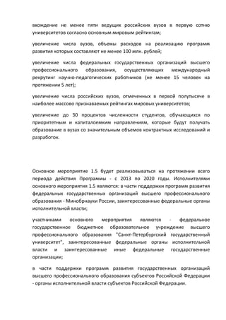 вхождение не менее пяти ведущих российских вузов в первую сотню
университетов согласно основным мировым рейтингам;

увеличение числа вузов, объемы расходов на реализацию программ
развития которых составляют не менее 100 млн. рублей;

увеличение числа федеральных государственных организаций высшего
профессионального образования, осуществляющих       международный
рекрутинг научно-педагогических работников (не менее 15 человек на
протяжении 5 лет);

увеличение числа российских вузов, отмеченных в первой полутысяче в
наиболее массово признаваемых рейтингах мировых университетов;

увеличение до 30 процентов численности студентов, обучающихся по
приоритетным и капиталоемким направлениям, которые будут получать
образование в вузах со значительным объемов контрактных исследований и
разработок.




Основное мероприятие 1.5 будет реализовываться на протяжении всего
периода действия Программы - с 2013 по 2020 годы. Исполнителями
основного мероприятия 1.5 являются: в части поддержки программ развития
федеральных государственных организаций высшего профессионального
образования - Минобрнауки России, заинтересованные федеральные органы
исполнительной власти;

участниками    основного   мероприятия  являются   -   федеральное
государственное бюджетное образовательное учреждение высшего
профессионального образования "Санкт-Петербургский государственный
университет", заинтересованные федеральные органы исполнительной
власти и заинтересованные иные федеральные государственные
организации;

в части поддержки программ развития государственных организаций
высшего профессионального образования субъектов Российской Федерации
- органы исполнительной власти субъектов Российской Федерации.
 