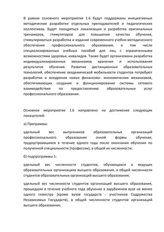 В рамках основного мероприятия 1.6 будут поддержаны инициативные
методические разработки отдельных преподавателей и педагогических
коллективов. Будет поощряться локализация и разработка оригинальных
тренажеров,    стимуляторов    для   повышения     качества   обучения,
стимулироваться разработка и издание современного учебно-методического
обеспечения     профессионального     образования,    в    том    числе
специализированных учебных пособий для лиц с ограниченными
возможностями здоровья, инвалидов. Также будет организована разработка
индивидуализированных     механизмов     хранения    и    использования
результатов обучения. Развитие дистанционных образовательных
технологий, обеспечение академической мобильности студентов потребуют
разработки и внедрения новых финансово- экономических механизмов,
обеспечивающих создание и функционирование системы сетевого
взаимодействия      по    предоставлению      образовательных      услуг
профессионального образования.



Основное мероприятие     1.6   направлено   на   достижение   следующих
показателей:

а) Программы:

удельный      вес    выпускников       образовательных      организаций
профессионального     образования        очной     формы      обучения,
трудоустроившихся в течение одного года после окончания обучения по
полученной специальности (профессии), в общей их численности;

б) подпрограммы 1:

удельный вес численности студентов, обучающихся в ведущих
образовательных организациях высшего образования, в общей численности
студентов образовательных организаций высшего образования;

удельный вес численности студентов организаций высшего образования,
прошедших в течение учебного года обучение в зарубежном вузе не менее
одного семестра (кроме вузов государств - участников Содружества
Независимых Государств), в общей численности студентов организаций
высшего образования;
 