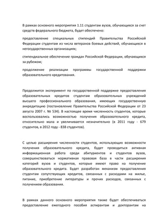 В рамках основного мероприятия 1.11 студентам вузов, обучающихся за счет
средств федерального бюджета, будет обеспечено:

предоставление специальных стипендий Правительства Российской
Федерации студентам из числа ветеранов боевых действий, обучающихся в
негосударственных организациях;

стипендиальное обеспечение граждан Российской Федерации, обучающихся
за рубежом;

продолжение реализации программы           государственной   поддержки
образовательного кредитования.



Продолжится эксперимент по государственной поддержке предоставления
образовательных кредитов студентам образовательных учреждений
высшего профессионального образования, имеющих государственную
аккредитацию (постановление Правительства Российской Федерации от 23
августа 2007 г. № 534). В настоящее время численность студентов, которые
воспользовались возможностью получения образовательного кредита,
относительно мала и увеличивается незначительно (в 2011 году - 679
студентов, в 2012 году - 838 студентов).



С целью расширения численности студентов, использующих возможности
получения образовательного кредита, будет проводиться активная
информационная работа среди абитуриентов и студентов вузов,
совершенствоваться нормативная правовая база в части расширения
категорий вузов и студентов, которые имеют право на получение
образовательного кредита. Будет разработан механизм предоставления
студентам сопутствующих кредитов, связанных с расходами на жилье,
питание, приобретение литературы и прочих расходов, связанных с
получением образования.



В рамках данного основного мероприятия также будет обеспечиваться
предоставление ежегодного пособия аспирантам и докторантам на
 