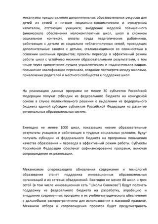 механизмы предоставления дополнительных образовательных ресурсов для
детей из семей с низким социально-экономическим и культурным
капиталом, отстающих учащихся; внедрение моделей повышенного
финансового обеспечения малокомплектных школ, школ в сложном
социальном контексте, оплаты труда педагогических работников,
работающих с детьми из социально неблагополучных семей, проводящих
дополнительные занятия с детьми, сталкивающимися со сложностями в
освоении школьных предметов; проекты перевода в эффективный режим
работы школ с устойчиво низкими образовательными результатами, в том
числе через привлечение лучших управленческих и педагогических кадров,
повышение квалификации персонала, создание партнерств между школами,
привлечение родителей и местного сообщества к поддержке школ.



На реализацию данных программ не менее 30 субъектов Российской
Федерации получат субсидии из федерального бюджета на конкурсной
основе в случае положительного решения о выделении из федерального
бюджета единой субсидии субъектам Российской Федерации на развитие
региональных образовательных систем.



Ежегодно не менее 1000 школ, показавших низкие образовательные
результаты учащихся и работающих в трудных социальных условиях, будут
получать субсидии из федерального бюджета на программы повышения
качества образования и перевода в эффективный режим работы. Субъекты
Российской Федерации обеспечат софинансирование программ, включая
сопровождение их реализации.



Механизмом опережающего обновления содержания и технологий
образования    станет   поддержка    инновационных    образовательных
организаций и их сетевых объединений. Ежегодно не менее 80 школ и трех
сетей (в том числе инновационная сеть "Школы Сколково") будут получать
поддержку из федерального бюджета на разработку, апробацию и
внедрение современных программ и их учебно-методического обеспечения
с дальнейшим распространением для использования в массовой практике.
Механизм отбора и сопровождения проектов будет предусматривать
 