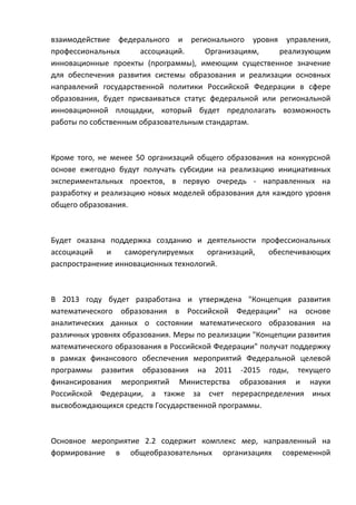 взаимодействие федерального и регионального уровня управления,
профессиональных      ассоциаций.      Организациям,    реализующим
инновационные проекты (программы), имеющим существенное значение
для обеспечения развития системы образования и реализации основных
направлений государственной политики Российской Федерации в сфере
образования, будет присваиваться статус федеральной или региональной
инновационной площадки, который будет предполагать возможность
работы по собственным образовательным стандартам.



Кроме того, не менее 50 организаций общего образования на конкурсной
основе ежегодно будут получать субсидии на реализацию инициативных
экспериментальных проектов, в первую очередь - направленных на
разработку и реализацию новых моделей образования для каждого уровня
общего образования.



Будет оказана поддержка созданию и деятельности профессиональных
ассоциаций   и    саморегулируемых    организаций, обеспечивающих
распространение инновационных технологий.



В 2013 году будет разработана и утверждена "Концепция развития
математического образования в Российской Федерации" на основе
аналитических данных о состоянии математического образования на
различных уровнях образования. Меры по реализации "Концепции развития
математического образования в Российской Федерации" получат поддержку
в рамках финансового обеспечения мероприятий Федеральной целевой
программы развития образования на 2011 -2015 годы, текущего
финансирования мероприятий Министерства образования и науки
Российской Федерации, а также за счет перераспределения иных
высвобождающихся средств Государственной программы.



Основное мероприятие 2.2 содержит комплекс мер, направленный на
формирование в общеобразовательных организациях современной
 