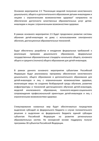 Основное мероприятие 2.5 "Реализация моделей получения качественного
дошкольного, общего и дополнительного образования детьми-инвалидами и
лицами с ограниченными возможностями здоровья" направлено на
обеспечение доступности качественных образовательных услуг детям-
инвалидам и лицам с ограниченными возможностями здоровья.



В рамках основного мероприятия 2.5 будет продолжено развитие системы
обучения детей-инвалидов на дому с использованием электронного
обучения, дистанционных образовательных технологий.



Будут обеспечены разработка и внедрение федеральных требований к
реализации    программ      дошкольного    образования,    федеральные
государственные образовательные стандарты начального общего, основного
общего и среднего (полного) общего образования для детей-инвалидов.



В рамках данного основного мероприятия субъектами Российской
Федерации будут реализованы программы обеспечения качественного
дошкольного, общего образования и дополнительного образования для
детей-инвалидов и лиц с ограниченными возможностями здоровья,
включающие меры по созданию безбарьерной среды обучения, развитию
инфраструктуры и технологий дистанционного обучения детей-инвалидов,
моделей инклюзивного образования, психолого-медико-социального
сопровождения профессиональной ориентации детей-инвалидов и лиц с
ограниченными возможностями здоровья.



Стимулирование названных мер будет обеспечиваться посредством
выделения субсидий из федерального бюджета в случае положительного
решения о выделении из федерального бюджета единой субсидии
субъектам   Российской     Федерации    на   развитие региональных
образовательных систем. На конкурсной основе поддержку получат
программы 30 субъектов Российской Федерации.
 