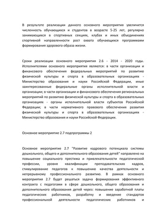 В результате реализации данного основного мероприятия увеличится
численность обучающихся и студентов в возрасте 5-25 лет, регулярно
занимающихся в спортивных секциях, клубах и иных объединениях
спортивной направленности рост охвата обучающихся программами
формирования здорового образа жизни.



Сроки реализации основного мероприятия 2.6 - 2014 - 2020 годы.
Исполнителями основного мероприятия являются: в части организации и
финансового обеспечения федеральных мероприятий по развитию
физической культуры и спорта в образовательных организациях -
Министерство образования и науки Российской Федерации, иные
заинтересованные федеральные органы исполнительной власти и
организации; в части организации и финансового обеспечения региональных
мероприятий по развитию физической культуры и спорта в образовательных
организациях - органы исполнительной власти субъектов Российской
Федерации; в части нормативного правового обеспечения развития
физической культуры и спорта в образовательных организациях -
Министерство образования и науки Российской Федерации.



Основное мероприятие 2.7 подпрограммы 2



Основное мероприятие 2.7 "Развитие кадрового потенциала системы
дошкольного, общего и дополнительного образования детей" направлено на
повышение социального престижа и привлекательности педагогической
профессии,    уровня     квалификации    преподавательских     кадров,
стимулирование педагогов к повышению качества деятельности и
непрерывному профессионального развитию. В рамках основного
мероприятия 2.7 будет решаться задача формирования эффективного
контракта с педагогами в сфере дошкольного, общего образования и
дополнительного образования детей через: повышение заработной платы
педагогических работников, разработку и введение стандартов
профессиональной     деятельности   педагогических    работников     и
 