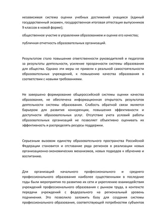 независимая система оценки учебных достижений учащихся (единый
государственный экзамен, государственная итоговая аттестация выпускников
9 классов в новой форме);

общественное участие в управлении образованием и оценке его качества;

публичная отчетность образовательных организаций.



Результатом стало повышение ответственности руководителей и педагогов
за результаты деятельности, усиление прозрачности системы образования
для общества. Однако эти меры не привели к реальной самостоятельности
образовательных учреждений, к повышению качества образования в
соответствии с новыми требованиями.



Не завершено формирование общероссийской системы оценки качества
образования, не обеспечена информационная открытость результатов
деятельности системы образования. Слабость обратной связи является
барьером для развития конкуренции, повышения эффективности и
доступности образовательных услуг. Отсутствие учета условий работы
образовательных организаций не позволяет объективно оценивать их
эффективность и распределять ресурсы поддержки.



Серьезным вызовом единству образовательного пространства Российской
Федерации становится и отставание ряда регионов в реализации новых
организационно-экономических механизмов, новых подходов к обучению и
воспитанию.



Для    организаций   начального    профессионального     и   среднего
профессионального образования наиболее существенными в последние
годы были мероприятия по развитию их сети и укреплению взаимодействия
учреждений профессионального образования с рынком труда, в контексте
передачи учреждений с федерального на региональный уровень
подчинения. Это позволило заложить базу для создания системы
профессионального образования, соответствующей потребностям субъектов
 