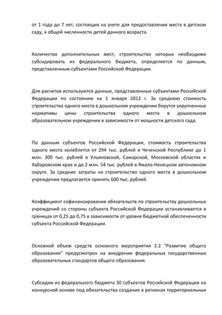 от 1 года до 7 лет, состоящих на учете для предоставления места в детском
саду, к общей численности детей данного возраста.



Количество дополнительных мест, строительство которых необходимо
субсидировать из федерального бюджета, определяется по данным,
представленным субъектами Российской Федерации.



Для расчетов используются данные, представленные субъектами Российской
Федерации по состоянию на 1 января 2012 г. За среднюю стоимость
строительства одного места в дошкольном учреждении берутся укрупненные
нормативы цены строительства одного места в дошкольном
образовательном учреждении в зависимости от мощности детского сада.



По данным субъектов Российской Федерации, стоимость строительства
одного места колеблется от 294 тыс. рублей в Чеченской Республике до 1
млн. 300 тыс. рублей в Ульяновской, Самарской, Московской областях и
Хабаровском крае и до 2 млн. 54 тыс. рублей в Ямало-Ненецком автономном
округе. За средние затраты на строительство одного места в дошкольном
учреждении предлагается принять 600 тыс. рублей.



Коэффициент софинансирования обязательств по строительству дошкольных
учреждений со стороны субъекта Российской Федерации устанавливается в
границах от 0,25 до 0,75 в зависимости от уровня бюджетной обеспеченности
субъекта Российской Федерации.



Основной объем средств основного мероприятия 2.2 "Развитие общего
образования" предусмотрен на внедрение федеральных государственных
образовательных стандартов общего образования.



Субсидии из федерального бюджета 30 субъектов Российской Федерации на
конкурсной основе под обязательства создания в регионах территориальных
 