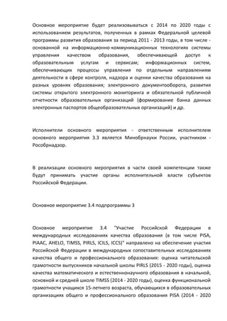 Основное мероприятие будет реализовываться с 2014 по 2020 годы с
использованием результатов, полученных в рамках Федеральной целевой
программы развития образования за период 2011 - 2013 годы, в том числе -
основанной на информационно-коммуникационных технологиях системы
управления качеством образования, обеспечивающей доступ к
образовательным услугам и сервисам; информационных систем,
обеспечивающих процессы управления по отдельным направлениям
деятельности в сфере контроля, надзора и оценки качества образования на
разных уровнях образования; электронного документооборота, развития
системы открытого электронного мониторинга и обязательной публичной
отчетности образовательных организаций (формирование банка данных
электронных паспортов общеобразовательных организаций) и др.



Исполнители основного мероприятия - ответственным исполнителем
основного мероприятия 3.3 является Минобрнауки России, участником -
Рособрнадзор.



В реализации основного мероприятия в части своей компетенции также
будут принимать участие органы исполнительной власти субъектов
Российской Федерации.



Основное мероприятие 3.4 подпрограммы 3



Основное мероприятие 3.4 "Участие Российской Федерации в
международных исследованиях качества образования (в том числе PISA,
PIAAC, AHELO, TIMSS, PIRLS, ICILS, ICCS)" направлено на обеспечение участия
Российской Федерации в международных сопоставительных исследованиях
качества общего и профессионального образования: оценка читательской
грамотности выпускников начальной школы PIRLS (2015 - 2020 годы), оценка
качества математического и естественнонаучного образования в начальной,
основной и средней школе TIMSS (2014 - 2020 годы), оценка функциональной
грамотности учащихся 15-летнего возраста, обучающихся в образовательных
организациях общего и профессионального образования PISA (2014 - 2020
 