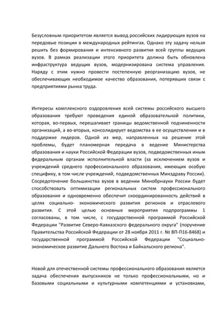 Безусловным приоритетом является вывод российских лидирующих вузов на
передовые позиции в международных рейтингах. Однако эту задачу нельзя
решить без формирования и интенсивного развития всей группы ведущих
вузов. В рамках реализации этого приоритета должна быть обновлена
инфраструктура ведущих вузов, модернизирована система управления.
Наряду с этим нужно провести постепенную реорганизацию вузов, не
обеспечивающих необходимое качество образования, потерявших связи с
предприятиями рынка труда.



Интересы комплексного оздоровления всей системы российского высшего
образования требуют проведения единой образовательной политики,
которая, во-первых, перешагивает границы ведомственной подчиненности
организаций, а во-вторых, консолидирует ведомства в ее осуществлении и в
поддержке лидеров. Одной из мер, направленных на решение этой
проблемы, будет планомерная передача в ведение Министерства
образования и науки Российской Федерации вузов, подведомственных иным
федеральным органам исполнительной власти (за исключением вузов и
учреждений среднего профессионального образования, имеющих особую
специфику, в том числе учреждений, подведомственных Минздраву России).
Сосредоточение большинства вузов в ведении Минобрнауки России будет
способствовать оптимизации региональных систем профессионального
образования и одновременно обеспечит скоординированность действий в
целях социально- экономического развития регионов и отраслевого
развития. С этой целью основные мероприятия подпрограммы 1
согласованы, в том числе, с государственной программой Российской
Федерации "Развитие Северо-Кавказского федерального округа" (поручение
Правительства Российской Федерации от 28 ноября 2011 г. № ВП-П16-8468) и
государственной программой Российской Федерации "Социально-
экономическое развитие Дальнего Востока и Байкальского региона".



Новой для отечественной системы профессионального образования является
задача обеспечения выпускников не только профессиональными, но и
базовыми социальными и культурными компетенциями и установками,
 