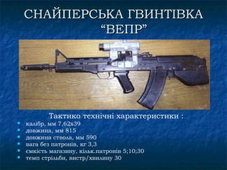 СНАЙПЕРСЬКА ГВИНТІВКА
            “ВЕПР”




           Тактико технічні характеристики :
   калібр, мм 7,62х39
   довжина, мм 815
   довжина ствола, мм 590
   вага без патронів, кг 3,3
   ємкість магазину, кільк.патронів 5;10;30
   темп стрільби, вистр/хвилину 30
 
