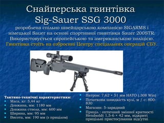 Снайперська гвинтівка
           Sig-Sauer SSG 3000
    розроблена спільно швейцарською компанією SIGARMS і
 німецької Sauer на основі спортивної гвинтівки Sauer 200STR.
 Використовується європейською та американською поліцією.
Гвинтівка стоїть на озброєнні Центру спеціальних операцій СБУ.




                                        Патрон: 7,62 × 51 мм НАТО (.308 Win)
Тактико-технічні характеристики:
  Маса, кг: 5,44 кг
                                        Початкова швидкість кулі, м / с: 800-
                                         830
  Довжина, мм: 1180 мм
  Довжина ствола, мм: 600 мм
                                        Магазин: 5-зарядний
  Ширина, мм: 95 мм
                                        Приціл : оптичний змінної кратності
                                         Hendsoldt 1,5-6 × 42 мм, відкриті
  Висота, мм: 190 мм (з прицілом)       прицільні пристосування відсутні
 
