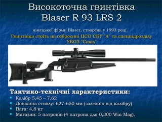 Високоточна гвинтівка
           Blaser R 93 LRS 2
           німецької фірми Blaser, створена у 1993 році.
Гвинтівка стоїть на озброєнні ЦСО СБУ "А" та спецпідрозділу
                        УБОЗ "Сокіл"




Тактико-технічні характеристики:
   Калібр 5,45 – 7,62
   Довжина стволу: 627-650 мм (залежно від калібру)
   Вага: 4,8 кг
   Магазин: 5 патронів (4 патрона для 0,300 Win Mag).
 