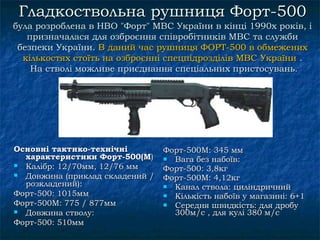 Гладкоствольнa рушниця Форт-500
булa розробленa в НВО "Форт" МВС України в кінці 1990х років, і
   призначалася для озброєння співробітників МВС та служби
 безпеки України. В даний час рушниця ФОРТ-500 в обмежених
  кількостях стoїть на озброєнні спецпідрозділів МВС України .
    На ствoлі можливе приєднання спеціальних пристосувань.




Основні тактико-технічні         Форт-500М: 345 мм
  характеристики Форт-500(M)      Вага без набоїв:
 Калібр: 12/70мм, 12/76 мм      Форт-500: 3,8кг
 Довжина (приклад складeний /   Форт-500М: 4,12кг
  розкладений):                   Канал ствола: циліндричний
Форт-500: 1015мм                  Кількість набоїв у магазині: 6+1
Форт-500М: 775 / 877мм            Середня швидкість: для дробу
 Довжина стволу:                  300м/с , для кулі 380 м/с
Форт-500: 510мм
 