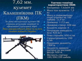 7,62 мм.                                    Тактико-технічні
                                            характеристики ПКМ:
    кулемет                            
                                       
                                           Боєприпас: 7,62х54 мм
                                           Маса тіла кулемета: 7,5
Калашнікова ПК                         
                                           кг.
                                           Маса в спорядженому
            (ПКМ)                          стані (стрічка на 100
                                           набоїв): 11,4 кг.
  За роки експлуатації кулемет ПК         Довжина: 1173 мм.
   отримав репутацію надійної та          Довжина стволу: 658 мм.
    ефективної стрілецької зброї.
Його використовують бійці чи не всіх
                                          Кількість нарізів: 4
     силових відомств України.
                                          Початкова швидкість
                                           кулі: 825 м/с
                                          Темп стрільби: 650 п/хв
                                          Скорострільність: 250
                                           п/хв
                                          Прицільна дальність:
                                           1500 м.
                                          Дальність прямого
                                           пострілу по ростовій
                                           фігурі: 650 м.
                                          Місткість стрічки:
                                           100/200/250 набоїв
 