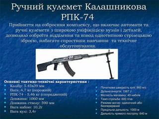 Ручний кулемет Калашникова
             РПК-74
 Прийняття на озброєння комплексу, що включає автомати та
    ручні кулемети з широкою уніфікацією вузлів і деталей,
дозволило озброїти відділення та взвод однотипнoю стрілецькoю
      зброєю, набагато спроствши навчання та технічне
                        обслуговування.




Основні тактико-технічні характеристики :
 Калібр: 5.45x39 мм                           Початкова швидкість кулі: 960 м/с
 Вага: 4,7 кг (порожній)                      Дульнa енергія: 1567 J
 РПК-74 - 5,46 кг (споряджений)               Місткість магазину: 45 набоїв
 Довжина: 1060 мм                             Темп стрільби: 600 п/хв
 Довжина стволу: 590 мм                       Режими вогню: одиночний або
                                                безперервний
 Вага набою: 10,2г
                                               Прицільнa дальність: 1000 м
 Вага кулі: 3,4г                              Дальність прямого пострілу: 640 м
 