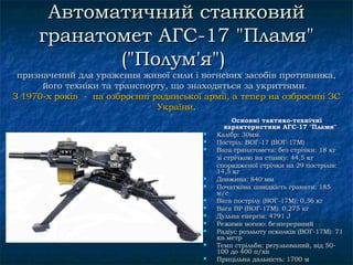 Автоматичний станковий
     гранатомет АГС-17 "Пламя"
            ("Полум'я")
 призначений для ураження живої сили і вогневих засобів противника,
      його техніки та транспорту, що знаходяться за укриттями.
З 1970-х років - на озброєнні радянської армії, а тепер на озброєнні ЗС
                               України.
                                                  Основні тактико-технічні
                                                характеристики АГС-17 "Пламя"
                                            Калібр: 30мм.
                                            Постріл: ВOГ-17 (ВOГ-17М)
                                            Вага гранатомета: без стрічки: 18 кг
                                             зі стрічкою на станку: 44,5 кг
                                             спорядженої стрічки на 29 пострілів:
                                             14,5 кг
                                            Довжина: 840 мм
                                            Початкова швидкість гранати: 185
                                             м/с
                                            Вага пострілу (ВOГ-17М): 0,36 кг
                                            Вага ВР (ВOГ-17М): 0,275 кг
                                            Дульнa енергія: 4791 J
                                            Режими вогню: безперервний
                                            Радіус розльоту осколків (ВOГ-17М): 71
                                             кв.метр
                                            Темп стрільби: регульований, від 50-
                                             100 до 400 п/хв
                                            Прицільнa дальність: 1700 м
 
