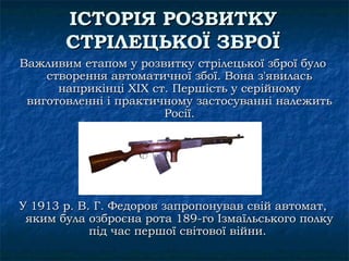 ІСТОРІЯ РОЗВИТКУ
       СТРІЛЕЦЬКОЇ ЗБРОЇ
Важливим етапом у розвитку стрілецької зброї було
    створення автоматичної збої. Вона з'явилась
      наприкінці XIX ст. Першість у серійному
 виготовленні і практичному застосуванні належить
                       Росії.




У 1913 р. В. Г. Федоров запропонував свій автомат,
 яким була озброєна рота 189-го Ізмаїльського полку
            під час першої світової війни.
 