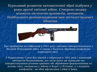 Бурхливий розвиток автоматичної зброї відбувся у
     роки другої світової війни. Створено велику
       кількість пістолетів-кулеметів, автоматів.
  Найбільшого розповсюдження мав пістолет-кулемет
                        Шпагіна




Був прийнятий на озброєння в 1941 році і активно використовувався у
  Великій Вітчизняній війні, а також у багатьох збройних конфліктах
                          повоєнного часу.

У Радянському Союзі був знятий з озброєння в 1951 році і замінений
      автоматом Калашникова, але після цього ще тривалий час
використовувався різними арміями або збройними формуваннями по
  всьому світу, наприклад у війнах в Кореї і у В'єтнамі, а з недавніх
           конфліктів - на обох афганських і війні в Іраку.
 