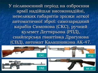 У післявоєнний період на озброєння
    армії надійшли високонадійні,
  невеликих габаритів зразки легкої
  автоматичної зброї: самозарядний
   карабін Симонова (СКС), ручний
      кулемет Дегтярьова (РПД),
  снайперська гвинтівка Драгунова
 (СВД), автомат Калашникова АК-47.

            СКС                  РПД




            СВД                 АК -47
 