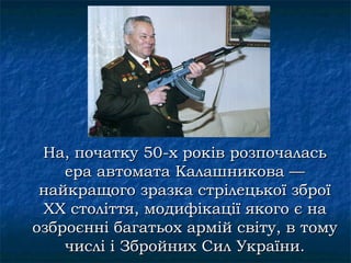 На, початку 50-х років розпочалась
    ера автомата Калашникова —
 найкращого зразка стрілецької зброї
 XX століття, модифікації якого є на
озброєнні багатьох армій світу, в тому
    числі і Збройних Сил України.
 