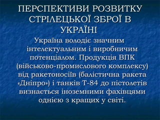 ПЕРСПЕКТИВИ РОЗВИТКУ
  СТРІЛЕЦЬКОЇ ЗБРОЇ В
        УКРАЇНІ
      Україна володіє значним
    інтелектуальним і виробничим
     потенціалом. Продукція ВПК
(військово-промислового комплексу)
 від ракетоносіїв (балістична ракета
 «Дніпро») і танків Т-84 до пістолетів
  визнається іноземними фахівцями
       однією з кращих у світі.
 