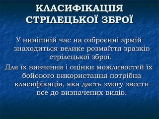 КЛАСИФІКАЦІІЯ
     СТРІЛЕЦЬКОЇ ЗБРОЇ
   У нинішній час на озброєнні армій
  знаходиться велике розмаїття зразків
             стрілецької зброї.
Для їх вивчення і оцінки можливостей їх
     бойового використання потрібна
  класифікація, яка дасть змогу звести
         все до визначених видів.
 