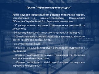 Проект "Інтранет/екстранет-ресурси"

Архів науково-інформаційних ресурсів глобальних мереж,
установлений      в     Інтранет-середовищі     Національної
бібліотеки України імені В. І. Вернадського включає:
- 50 універсальних, галузевих і тематичних енциклопедій та
довідників;
- 30 колекцій наукової та науково-популярної літератури;
- 300 найменувань наукових журналів з загальною кількістю
річних комплектів понад 1,5 тис.;
- 15 музейних колекцій;
- зібрання навчальної літератури (кілька тисяч підручників і
посібників);
- зібрання художньої літератури (українська та російська
класика, воєнні мемуари тощо);
- зібрання матеріалів з бібліотечної справи та науково-
інформаційної діяльності
                                                               12
 