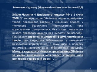 Можливості доступу (віртуальні читальні зали і в зали РДБ)

Згідно Частини 4 Цивільного кодексу РФ з 1 січня
2008 "У випадку, коли бібліотека надає примірники
творів, правомірно введені в цивільний оборот, у
тимчасове      безоплатне    користування,   таке
користування допускається без згоди автора чи
іншого правовласника та без виплати винагороди.
При цьому виражені в цифровій формі примірники
творів, що надаються бібліотеками у тимчасове
безоплатне користування, в тому числі в порядку
взаємного використання бібліотечних ресурсів,
Можуть надаватися тільки в приміщеннях бібліотек
за умови виключення можливості створити копії
цих творів у цифровій формі ".


                                                             15
 