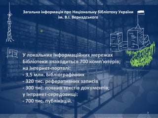 Загальна інформація про Національну бібліотеку України
                ім. В.І. Вернадського




У локальних інформаційних мережах
Бібліотеки знаходиться 700 комп'ютерів;
на Інтернет-порталі:
- 3,5 млн. Бібліографічних
- 320 тис. реферативних записів
- 300 тис. повних текстів документів;
у Інтранет-середовищі:
- 700 тис. публікацій.

                                                         3
 