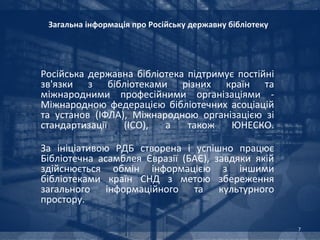 Загальна інформація про Російську державну бібліотеку




Російська державна бібліотека підтримує постійні
зв'язки з бібліотеками різних країн та
міжнародними професійними організаціями -
Міжнародною федерацією бібліотечних асоціацій
та установ (ІФЛА), Міжнародною організацією зі
стандартизації   (ІСО),  а    також   ЮНЕСКО.

За ініціативою РДБ створена і успішно працює
Бібліотечна асамблея Євразії (БАЄ), завдяки якій
здійснюється обмін інформацією з іншими
бібліотеками країн СНД з метою збереження
загального інформаційного та культурного
простору.

                                                         7
 