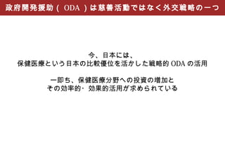 政府開発援助（ ODA ）は慈善活動ではなく外交戦略の一つ




           今、日本には、
 保健医療という日本の比較優位を活かした戦略的 ODA の活用

      ー即ち、保健医療分野への投資の増加と
     その効率的・効果的活用が求められている
 