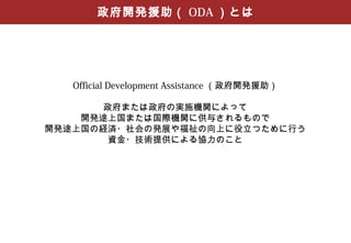政府開発援助（ ODA ）とは




   Official Development Assistance （政府開発援助）

       政府または政府の実施機関によって
    開発途上国または国際機関に供与されるもので
開発途上国の経済・社会の発展や福祉の向上に役立つために行う
        資金・技術提供による協力のこと
 